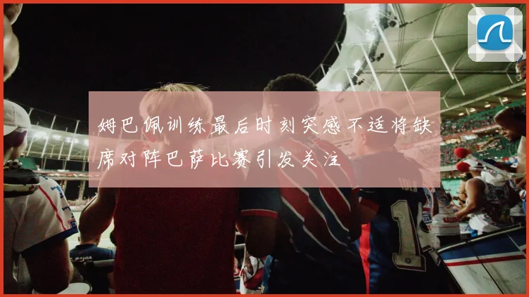 姆巴佩训练最后时刻突感不适将缺席对阵巴萨比赛引发关注