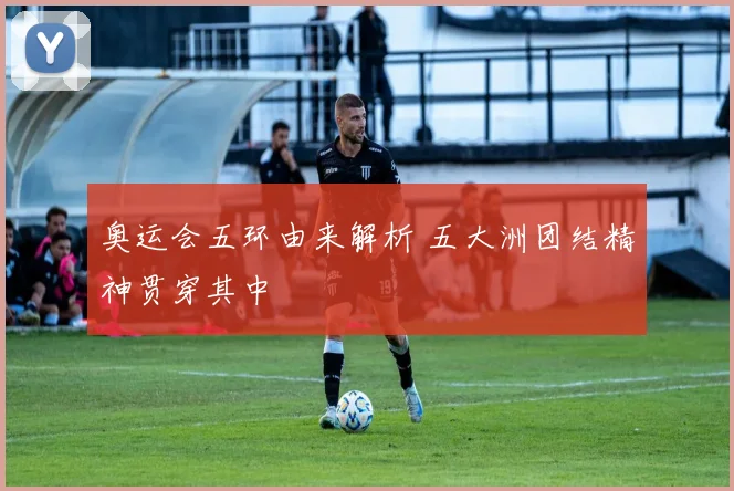 奥运会五环由来解析 五大洲团结精神贯穿其中