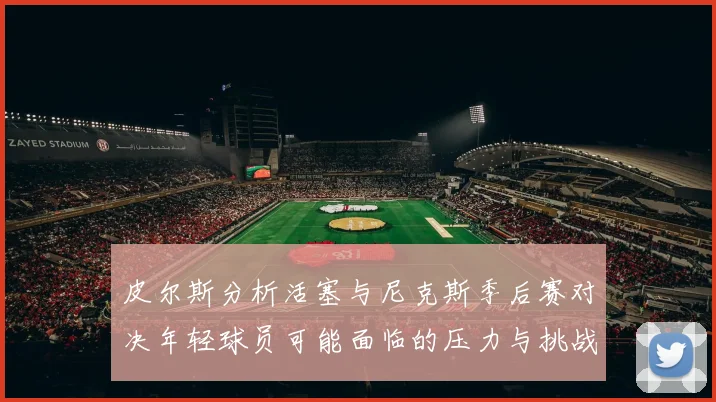 皮尔斯分析活塞与尼克斯季后赛对决年轻球员可能面临的压力与挑战