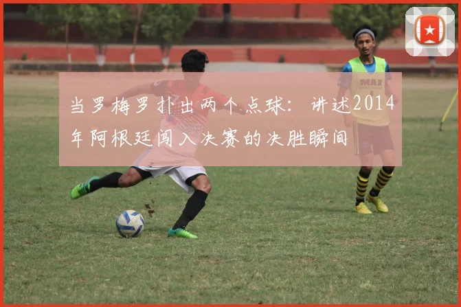 当罗梅罗扑出两个点球：讲述2014年阿根廷闯入决赛的决胜瞬间