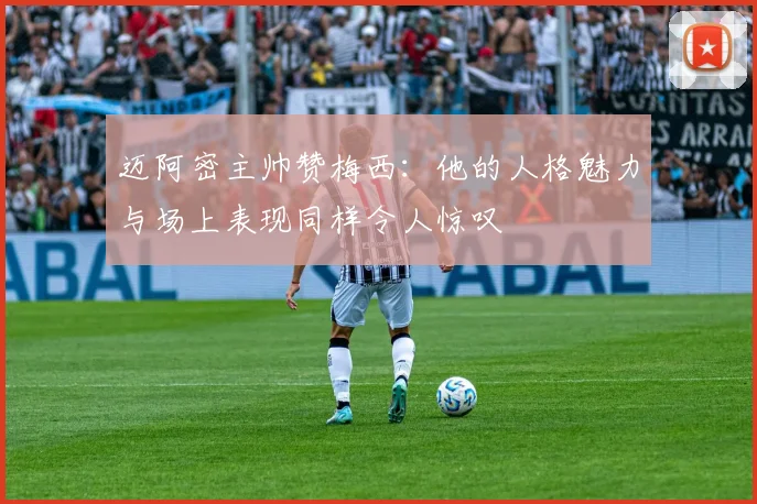 迈阿密主帅赞梅西：他的人格魅力与场上表现同样令人惊叹